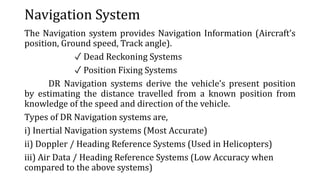 Navigation System
The Navigation system provides Navigation Information (Aircraft’s
position, Ground speed, Track angle).
✓ Dead Reckoning Systems
✓ Position Fixing Systems
DR Navigation systems derive the vehicle’s present position
by estimating the distance travelled from a known position from
knowledge of the speed and direction of the vehicle.
Types of DR Navigation systems are,
i) Inertial Navigation systems (Most Accurate)
ii) Doppler / Heading Reference Systems (Used in Helicopters)
iii) Air Data / Heading Reference Systems (Low Accuracy when
compared to the above systems)
 