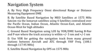 Navigation System
A. By Very High Frequency Omni directional Range or Distance
Measuring Equipment DME
B. By Satellite Based Navigation by MEO Satellites at 1575 MHz
Satcom via the lnmarsat satellites using 4 Satellites centralized over
the Pacific Ocean, Indian Ocean, Atlantic Ocean-East, and Atlantic
Ocean-West for high altitudes
C. Ground Based Navigation using LOS by VOR/DME having B-Nav
and P-nav where the track accuracy is within +/- 5 nm and +/-1 nm
D. Use VOR for getting the navigation track from many ground
stations between Aircraft and ATC through VHF Freq. (108.1
through 117.95 MHz)
E. Satellite Based Navigation by OPS on 1575 MHz
 