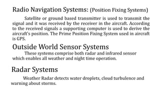 Radio Navigation Systems: (Position Fixing Systems)
Satellite or ground based transmitter is used to transmit the
signal and it was received by the receiver in the aircraft. According
to the received signals a supporting computer is used to derive the
aircraft’s position. The Prime Position Fixing System used in aircraft
is GPS.
Outside World Sensor Systems
These systems comprise both radar and infrared sensor
which enables all weather and night time operation.
Radar Systems
Weather Radar detects water droplets, cloud turbulence and
warning about storms.
 