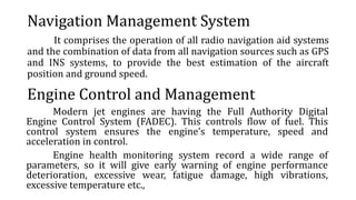 Navigation Management System
It comprises the operation of all radio navigation aid systems
and the combination of data from all navigation sources such as GPS
and INS systems, to provide the best estimation of the aircraft
position and ground speed.
Engine Control and Management
Modern jet engines are having the Full Authority Digital
Engine Control System (FADEC). This controls flow of fuel. This
control system ensures the engine’s temperature, speed and
acceleration in control.
Engine health monitoring system record a wide range of
parameters, so it will give early warning of engine performance
deterioration, excessive wear, fatigue damage, high vibrations,
excessive temperature etc.,
 