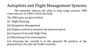Autopilots and Flight Management Systems
The autopilot relieves the pilot in long range mission. FMS
came into use in 1980‟s (Civil Aircraft).
The FMS tasks are given below.
(i) Flight Planning
(ii) Navigation Management
(iii) Engine control to maintain the planned speed
(iv) Control of Aircraft Flight Path
(v) Minimizing Fuel consumption
(vi) Ensuring the aircraft is at the planned 3D position at the
planned time slot (for Air Traffic Control).
 