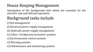 House Keeping Management
Automation of the background task which are essential for the
aircraft’s safe and efficient operation.
Background tasks include
i) Fuel management
ii) Electrical power supply management
iii) Hydraulic power supply management
iv) Cabin / Cockpit pressurization systems
v) Environmental control systems
vi) Warning systems
vii) Maintenance and monitoring systems
 