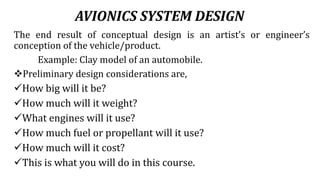 AVIONICS SYSTEM DESIGN
The end result of conceptual design is an artist’s or engineer’s
conception of the vehicle/product.
Example: Clay model of an automobile.
Preliminary design considerations are,
How big will it be?
How much will it weight?
What engines will it use?
How much fuel or propellant will it use?
How much will it cost?
This is what you will do in this course.
 
