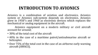 INTRODUCTION TO AVIONICS
Avionics is a combination of aviation and electronics. Avionics
system or Avionics sub-system depends on electronics. Avionics
grew in 1950‟s and 1960 as electronic devices which replaces the
mechanical or analog equipment in the aircraft.
Avionics equipment on a modern military or civil aircraft
account for around;
• 30% of the total cost of the aircraft
• 40% in the case of a maritime patrol/antisubmarine aircraft or
helicopter.
• Over 75% of the total cost in the case of an airborne early warning
aircraft (AWACS).
 