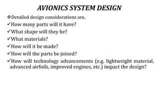 AVIONICS SYSTEM DESIGN
Detailed design considerations are,
How many parts will it have?
What shape will they be?
What materials?
How will it be made?
How will the parts be joined?
How will technology advancements (e.g. lightweight material,
advanced airfoils, improved engines, etc.) impact the design?
 