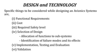 DESIGN and TECHNOLOGY
Specific things to be considered while designing an Avionics Systems
are,
(i) Functional Requirements
(ii) Cost
(iii) Required Safety level
(iv) Selection of Design
- Allocation of functions to sub-systems
- Identification of failure modes and its effects
(v) Implementation, Testing and Evaluation
(vi) Validation
 