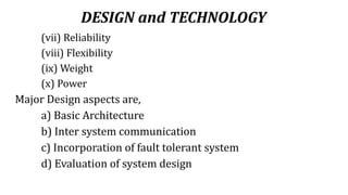 DESIGN and TECHNOLOGY
(vii) Reliability
(viii) Flexibility
(ix) Weight
(x) Power
Major Design aspects are,
a) Basic Architecture
b) Inter system communication
c) Incorporation of fault tolerant system
d) Evaluation of system design
 