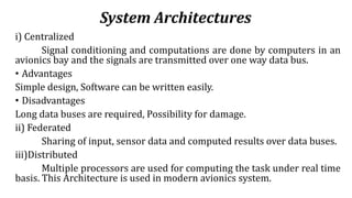 System Architectures
i) Centralized
Signal conditioning and computations are done by computers in an
avionics bay and the signals are transmitted over one way data bus.
• Advantages
Simple design, Software can be written easily.
• Disadvantages
Long data buses are required, Possibility for damage.
ii) Federated
Sharing of input, sensor data and computed results over data buses.
iii)Distributed
Multiple processors are used for computing the task under real time
basis. This Architecture is used in modern avionics system.
 