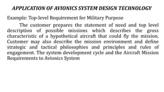 APPLICATION OF AVIONICS SYSTEM DESIGN TECHNOLOGY
Example: Top-level Requirement for Military Purpose
The customer prepares the statement of need and top level
description of possible missions which describes the gross
characteristic of a hypothetical aircraft that could fly the mission.
Customer may also describe the mission environment and define
strategic and tactical philosophies and principles and rules of
engagement. The system development cycle and the Aircraft Mission
Requirements to Avionics System
 