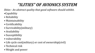 “ILITIES” OF AVIONICS SYSTEM
Ilities - An abstract quality that good software should exhibit.
•Capability
• Reliability
• Maintainability
• Certificability
• Survivability(military)
• Availability
• Susceptibility
• vulnerability
• Life cycle cost(military) or cost of ownership(civil)
• Technical risk
• Weight and power
 