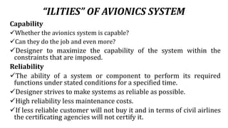 “ILITIES” OF AVIONICS SYSTEM
Capability
Whether the avionics system is capable?
Can they do the job and even more?
Designer to maximize the capability of the system within the
constraints that are imposed.
Reliability
The ability of a system or component to perform its required
functions under stated conditions for a specified time.
Designer strives to make systems as reliable as possible.
High reliability less maintenance costs.
If less reliable customer will not buy it and in terms of civil airlines
the certificating agencies will not certify it.
 