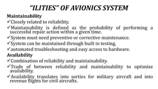 “ILITIES” OF AVIONICS SYSTEM
Maintainability
Closely related to reliability.
Maintainability is defined as the probability of performing a
successful repair action within a given time.
System must need preventive or corrective maintenance.
System can be maintained through built in testing,
automated troubleshooting and easy access to hardware.
Availability
Combination of reliability and maintainability.
Trade of between reliability and maintainability to optimize
availability.
Availability translates into sorties for military aircraft and into
revenue flights for civil aircrafts.
 