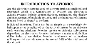 INTRODUCTION TO AVIONICS
Are the electronic systems used on aircraft artificial satellites, and
spacecraft which is a Combination of aviation and electronics
Avionic systems include communications, navigation, the display
and management of multiple systems, and the hundreds of systems
that are fitted to aircraft to perform.
Individual functions. These can be as simple as a searchlight for
helicopter or as complicated as the tactical system for an airborne
early warning platform. Avionics system or Avionics sub-system
dependent on electronics Avionics industry- a major multi-billion
dollar industry worldwide Avionics equipment on a modern
military or civil aircraft account for around 30% of the total cost of
the aircraft.
 