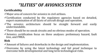 “ILITIES” OF AVIONICS SYSTEM
Certificability
Major area of concern for avionics in civil airlines.
Certification conducted by the regulatory agencies based on detailed,
expert examination of all facets of aircraft design and operation.
The avionics architecture should be straight forward and easily
understandable.
There should be no sneak circuits and no obvious modes of operation.
Avionics certification focus on three analyses: preliminary hazard, fault
tree, and FMEA.
Risk
Amount of failures and drawbacks in the design and implementation.
Overcome by using the latest technology and fail proof technique to
overcome both developmental and long term technological risks.
 