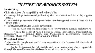 “ILITIES” OF AVIONICS SYSTEM
Survivability
It is a function of susceptibility and vulnerability.
– Susceptibility: measure of probability that an aircraft will be hit by a given
threat.
– Vulnerability: measure of the probability that damage will occur if there is a hit
by the threat
– Life Cycle Cost(LCC)or Cost of ownership:
• It deals with economic measures need for evaluating avionics architecture.
• It includes costs of varied items as spares acquisition, transportation,
storage and training (crew and Maintenance personnel's), hardware
development and test, depreciation and interest
Weight and power
 Minimize the weight and power requirements are two fundamental concepts of
avionics design.
So the design must be light weight and power consuming which is possible
through the data bus and latest advancement of electronics devices.
 