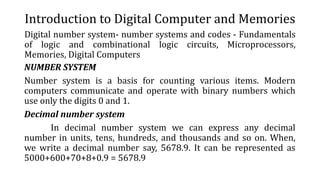 Introduction to Digital Computer and Memories
Digital number system- number systems and codes - Fundamentals
of logic and combinational logic circuits, Microprocessors,
Memories, Digital Computers
NUMBER SYSTEM
Number system is a basis for counting various items. Modern
computers communicate and operate with binary numbers which
use only the digits 0 and 1.
Decimal number system
In decimal number system we can express any decimal
number in units, tens, hundreds, and thousands and so on. When,
we write a decimal number say, 5678.9. It can be represented as
5000+600+70+8+0.9 = 5678.9
 