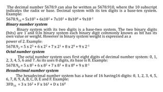 The decimal number 5678.9 can also be written as 5678.910, where the 10 subscript
indicates the radix or base. Decimal system with its ten digits is a base-ten system.
Example:
5678.910 = 5x103 + 6x102 + 7x101 + 8x100 + 9x10-1
Binary number system
Binary system with its two digits is a base-two system. The two binary digits
(bits) are 1 and 0.In binary system each binary digit commonly known as bit has its
own value or weight. However in binary system weight is expressed as a
power of 2. Example:
5678.92 = 5 x 23 + 6 x 22 + 7 x 21 + 8 x 20 + 9 x 2-1
Octal number system
The octal number system uses first eight digits of decimal number system: 0, 1,
2, 3, 4, 5, 6 and 7. As its uses 8 digits, its base is 8. Example:
5678.98 = 5 x 83 + 6 x 82 + 7 x 81 + 8 x 80 + 9 x 8-1
Hexadecimal number system
The hexadecimal number system has a base of 16 having16 digits: 0, 1, 2, 3, 4, 5,
6, 7, 8, 9, A, B, C, D, E and F. Example:
3FD16 = 3 x 162 + F x 161 + D x 160
 