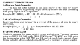 NUMBER SYSTEM CONVERSION
1. Binary to Octal Conversion
The base for octal number is the third power of the base for binary
numbers. Therefore, by grouping 3 digits of binary number and then converting
each group digit to its octal equivalent.
Example: (11101100)2 = 111 101 100 = Octal number = (754)8
7 5 4
2. Octal to Binary Conversion
Conversion from octal to binary is a reversal of the process of octal to binary
conversion.
Example: (754)8 = 7 5 4 = Binary number = 111 101 100
111 101 100
STUDY OF BASIC GATES
The basic elements that make a digital system are logic gate. The most common
gates are NAND, OR, NOR, AND, EXOR, EXNOR gates. The NAND and NOR gates
can implemented using NOT, AND and OR gates. A simple logic element whose
binary output in a Boolean function (AND, OR.......) of the input is known as gates.
 