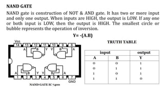 NAND GATE
NAND gate is construction of NOT & AND gate. It has two or more input
and only one output. When inputs are HIGH, the output is LOW. If any one
or both input is LOW, then the output is HIGH. The smallest circle or
bubble represents the operation of inversion.
Y= -(A.B)
 