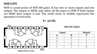 NOR GATE
NOR is construction of NOT-OR gates. It has two or more inputs and one
output. The output is HIGH only when all the input is LOW. If both inputs
are HIGH then output is low. The small circle or bubble represents the
operation of inversion.
Y= -(A+B)
 