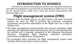 INTRODUCTION TO AVIONICS
All electronic and electromechanical systems and subsystems (hardware
and software) installed in an aircraft that are dependent on flight crew to carry
out the aircraft mission safely and to meet the mission requirements with
minimum flight crew.
Flight management system (FMS)
Outputs from the GNSS sensors, air data sensors and other on-board
sensors are used by FMS to perform the necessary navigation
calculations and provide information to the Flight crew via a range of
display units.
The flight management system provides the primary navigation, flight
planning, and optimized route determination and en route guidance for
the aircraft and is typically comprised of the following interrelated
functions: navigation, flight Planning, trajectory prediction,
performance computations, and guidance.
To accomplish these functions the flight management system must
interface with several other avionics systems.
 