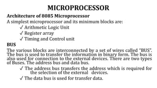 MICROPROCESSOR
Architecture of 8085 Microprocessor
A simplest microprocessor and its minimum blocks are:
✓ Arithmetic Logic Unit
✓ Register array
✓ Timing and Control unit
BUS
The various blocks are interconnected by a set of wires called “BUS”.
The bus is used to transfer the information in binary form. The bus is
also used for connection to the external devices. There are two types
of Buses. The address bus and data bus.
✓ The address bus transfers the address which is required for
the selection of the external devices.
✓ The data bus is used for transfer data.
 