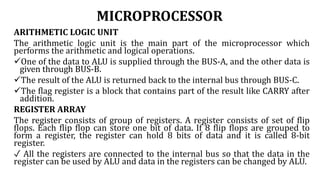 MICROPROCESSOR
ARITHMETIC LOGIC UNIT
The arithmetic logic unit is the main part of the microprocessor which
performs the arithmetic and logical operations.
One of the data to ALU is supplied through the BUS-A, and the other data is
given through BUS-B.
The result of the ALU is returned back to the internal bus through BUS-C.
The flag register is a block that contains part of the result like CARRY after
addition.
REGISTER ARRAY
The register consists of group of registers. A register consists of set of flip
flops. Each flip flop can store one bit of data. If 8 flip flops are grouped to
form a register, the register can hold 8 bits of data and it is called 8-bit
register.
✓ All the registers are connected to the internal bus so that the data in the
register can be used by ALU and data in the registers can be changed by ALU.
 