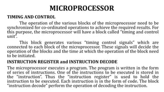MICROPROCESSOR
TIMING AND CONTROL
The operation of the various blocks of the microprocessor need to be
synchronized for co-ordinated operations to achieve the required results. For
this purpose, the microprocessor will have a block called “timing and control
unit”.
This block generates various “timing control signals” which are
connected to each block of the microprocessor. These signals will decide the
operation of the blocks and the time at which the operation of the block need
to be initiated.
INSTRUCTION REGISTER and INSTRUCTION DECODE
The microprocessor executes a program. The program is written in the form
of series of instructions. One of the instructions to be executed is stored in
the “instruction”. Thus the “instruction register” is used to hold the
instruction to be executed. Each instruction is in the form of code. The block
“instruction decode” perform the operation of decoding the instruction.
 