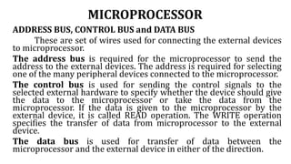 MICROPROCESSOR
ADDRESS BUS, CONTROL BUS and DATA BUS
These are set of wires used for connecting the external devices
to microprocessor.
The address bus is required for the microprocessor to send the
address to the external devices. The address is required for selecting
one of the many peripheral devices connected to the microprocessor.
The control bus is used for sending the control signals to the
selected external hardware to specify whether the device should give
the data to the microprocessor or take the data from the
microprocessor. If the data is given to the microprocessor by the
external device, it is called READ operation. The WRITE operation
specifies the transfer of data from microprocessor to the external
device.
The data bus is used for transfer of data between the
microprocessor and the external device in either of the direction.
 