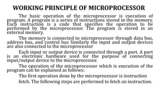 WORKING PRINCIPLE OF MICROPROCESSOR
The basic operation of the microprocessor is execution of
program. A program is a series of instructions stored in the memory.
Each instruction is a code that specifies the operation to be
performed by the microprocessor. The program is stored in an
external memory.
The memory is connected to microprocessor through data bus,
address bus, and control bus Similarly the input and output devices
are also connected to the microprocessor
Each input or output device is connected through a port. A port
is an electronic hardware used for the purpose of connecting
input/output device to the microprocessor.
The operation of the microprocessor which is execution of the
program can be explained as follows:
The first operation done by the microprocessor is instruction
fetch. The following steps are performed to fetch an instruction.
 