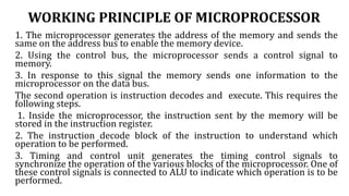 WORKING PRINCIPLE OF MICROPROCESSOR
1. The microprocessor generates the address of the memory and sends the
same on the address bus to enable the memory device.
2. Using the control bus, the microprocessor sends a control signal to
memory.
3. In response to this signal the memory sends one information to the
microprocessor on the data bus.
The second operation is instruction decodes and execute. This requires the
following steps.
1. Inside the microprocessor, the instruction sent by the memory will be
stored in the instruction register.
2. The instruction decode block of the instruction to understand which
operation to be performed.
3. Timing and control unit generates the timing control signals to
synchronize the operation of the various blocks of the microprocessor. One of
these control signals is connected to ALU to indicate which operation is to be
performed.
 