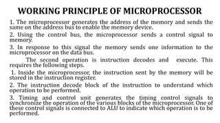 WORKING PRINCIPLE OF MICROPROCESSOR
1. The microprocessor generates the address of the memory and sends the
same on the address bus to enable the memory device.
2. Using the control bus, the microprocessor sends a control signal to
memory.
3. In response to this signal the memory sends one information to the
microprocessor on the data bus.
The second operation is instruction decodes and execute. This
requires the following steps.
1. Inside the microprocessor, the instruction sent by the memory will be
stored in the instruction register.
2. The instruction decode block of the instruction to understand which
operation to be performed.
3. Timing and control unit generates the timing control signals to
synchronize the operation of the various blocks of the microprocessor. One of
these control signals is connected to ALU to indicate which operation is to be
performed.
 