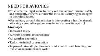 NEED FOR AVIONICS
To enable the flight crew to carry out the aircraft mission safely
and efficiently. For civil airliner the mission is carrying passengers
to their destination.
For military aircraft the mission is intercepting a hostile aircraft,
attacking a ground target, reconnaissance or maritime patrol.
Advantages
Increased safety
Air traffic control requirements
All weather operation
Reduction in fuel consumption
Improved aircraft performance and control and handling and
reduction in maintenance costs
 