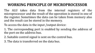 WORKING PRINCIPLE OF MICROPROCESSOR
The ALU takes data from the internal registers of the
microprocessor and the result of the operation is stored in one of
the register. Sometimes the data can be taken from memory also
and the result can be stored in the memory.
To access the data in the input /output device:
1. The corresponding port is enabled by sending the address of
the port on the address bus.
2. Suitable control signal is sent on the control bus.
3. The data is transferred on the data bus.
 