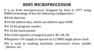 8085 MICROPROCESSOR
It is an 8-bit microprocessor designed by Intel in 1977 using
NMOS technology. It has the following configuration −
8-bit data bus
16-bit address bus, which can address upto 64KB
A 16-bit program counter
A 16-bit stack pointer
Six 8-bit registers arranged in pairs: BC, DE, HL
Requires +5V supply to operate at 3.2 MHZ single phase clock
It is used in washing machines, microwave ovens, mobile
phones, etc.
 