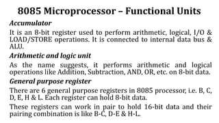 8085 Microprocessor – Functional Units
Accumulator
It is an 8-bit register used to perform arithmetic, logical, I/O &
LOAD/STORE operations. It is connected to internal data bus &
ALU.
Arithmetic and logic unit
As the name suggests, it performs arithmetic and logical
operations like Addition, Subtraction, AND, OR, etc. on 8-bit data.
General purpose register
There are 6 general purpose registers in 8085 processor, i.e. B, C,
D, E, H & L. Each register can hold 8-bit data.
These registers can work in pair to hold 16-bit data and their
pairing combination is like B-C, D-E & H-L.
 