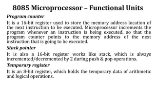 8085 Microprocessor – Functional Units
Program counter
It is a 16-bit register used to store the memory address location of
the next instruction to be executed. Microprocessor increments the
program whenever an instruction is being executed, so that the
program counter points to the memory address of the next
instruction that is going to be executed.
Stack pointer
It is also a 16-bit register works like stack, which is always
incremented/decremented by 2 during push & pop operations.
Temporary register
It is an 8-bit register, which holds the temporary data of arithmetic
and logical operations.
 