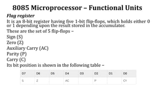 8085 Microprocessor – Functional Units
Flag register
It is an 8-bit register having five 1-bit flip-flops, which holds either 0
or 1 depending upon the result stored in the accumulator.
These are the set of 5 flip-flops −
Sign (S)
Zero (Z)
Auxiliary Carry (AC)
Parity (P)
Carry (C)
Its bit position is shown in the following table −
 
