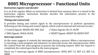 8085 Microprocessor – Functional Units
Instruction register and decoder
It is an 8-bit register. When an instruction is fetched from memory then it is stored in the
Instruction register. Instruction decoder decodes the information present in the
Instruction register.
Timing and control unit
It provides timing and control signal to the microprocessor to perform operations.
Following are the timing and control signals, which control external and internal circuits −
✓ Control Signals: READY, RD’, WR’, ALE ✓ Status Signals: S0, S1, IO/M’
✓ DMA Signals: HOLD, HLDA ✓ RESET Signals: RESET IN, RESET OUT
Interrupt control
As the name suggests it controls the interrupts during a process. When a microprocessor
is executing a main program and whenever an interrupt occurs, the microprocessor shifts
the control from the main program to process the incoming request. After the request is
completed, the control goes back to the main program.
There are 5 interrupt signals in 8085 microprocessor: INTR, RST 7.5, RST 6.5, RST 5.5,
TRAP.
 