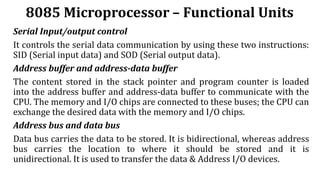 8085 Microprocessor – Functional Units
Serial Input/output control
It controls the serial data communication by using these two instructions:
SID (Serial input data) and SOD (Serial output data).
Address buffer and address-data buffer
The content stored in the stack pointer and program counter is loaded
into the address buffer and address-data buffer to communicate with the
CPU. The memory and I/O chips are connected to these buses; the CPU can
exchange the desired data with the memory and I/O chips.
Address bus and data bus
Data bus carries the data to be stored. It is bidirectional, whereas address
bus carries the location to where it should be stored and it is
unidirectional. It is used to transfer the data & Address I/O devices.
 
