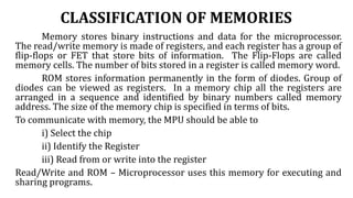 CLASSIFICATION OF MEMORIES
Memory stores binary instructions and data for the microprocessor.
The read/write memory is made of registers, and each register has a group of
flip-flops or FET that store bits of information. The Flip-Flops are called
memory cells. The number of bits stored in a register is called memory word.
ROM stores information permanently in the form of diodes. Group of
diodes can be viewed as registers. In a memory chip all the registers are
arranged in a sequence and identified by binary numbers called memory
address. The size of the memory chip is specified in terms of bits.
To communicate with memory, the MPU should be able to
i) Select the chip
ii) Identify the Register
iii) Read from or write into the register
Read/Write and ROM – Microprocessor uses this memory for executing and
sharing programs.
 