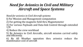 Need for Avionics in Civil and Military
Aircraft and Space Systems
Need for avionics in Civil Aircraft systems
I) For Mission and Management computation
2) For getting the magnetic field thru Magnetometer
3) For various Payloads and Data-link Control through extended
1/0
4) Reduce the crew workload
5) By Avionics in Civil Aircrafts, aircraft mission carried safely
and efficiently.
6) By All Weather operation thru avionics reduce the
maintenance cost of aircraft
 