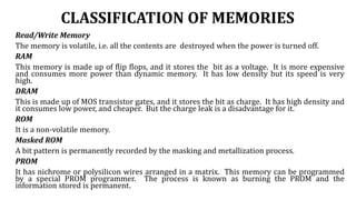 CLASSIFICATION OF MEMORIES
Read/Write Memory
The memory is volatile, i.e. all the contents are destroyed when the power is turned off.
RAM
This memory is made up of flip flops, and it stores the bit as a voltage. It is more expensive
and consumes more power than dynamic memory. It has low density but its speed is very
high.
DRAM
This is made up of MOS transistor gates, and it stores the bit as charge. It has high density and
it consumes low power, and cheaper. But the charge leak is a disadvantage for it.
ROM
It is a non-volatile memory.
Masked ROM
A bit pattern is permanently recorded by the masking and metallization process.
PROM
It has nichrome or polysilicon wires arranged in a matrix. This memory can be programmed
by a special PROM programmer. The process is known as burning the PROM and the
information stored is permanent.
 