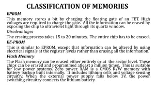 CLASSIFICATION OF MEMORIES
EPROM
This memory stores a bit by charging the floating gate of an FET. High
voltages are required to charge the gate. All the information can be erased by
exposing the chip to ultraviolet light through its quartz window.
Disadvantages
The erasing process takes 15 to 20 minutes. The entire chip has to be erased.
EE-PROM
This is similar to EPROM, except that information can be altered by using
electrical signals at the register levels rather than erasing all the information.
Flash Memory
The Flash memory can be erased either entirely or at the sector level. These
chips can be erased and programmed atleast a million times. This is suitable
for low power systems. Zero power RAM is a CMOS R/W memory with
battery backup built internally. It includes lithium cells and voltage sensing
circuitry. When the external power supply falls below 3V, the power
switching circuitry connects the lithium battery.
 