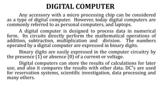 DIGITAL COMPUTER
Any accessory with a micro processing chip can be considered
as a type of digital computer. However, today digital computers are
commonly referred to as personal computers, and laptops.
A digital computer is designed to process data in numerical
form. Its circuits directly perform the mathematical operations of
addition, subtraction, multiplication and division. The numbers
operated by a digital computer are expressed in binary digits.
Binary digits are easily expressed in the computer circuitry by
the presence (1) or absence (0) of a current or voltage.
Digital computers can store the results of calculations for later
use, and also it compares the results with other data. DC‟s are used
for reservation systems, scientific investigation, data processing and
many others.
 