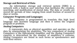 Storage and Retrieval of Data
An information storage and retrieval system (ISRS) is a
network with a built-in user interface that facilitates the creation,
searching, and modification of stored data. The data or results are
stored for periods of time ranging from small fraction of second to
days or weeks.
Computer Programs and Languages
The computer is programmed to translate this high level
language into machine language and then it solves the original
program or problem.
Analog Computers
It represents data as physical quantities and operates on the
data by manipulating the quantities. The key component of Analog
Computers is the Operational Amplifier, and the Analog Computers
capacity is determined by the number of amplifiers it contains.
Analog Computers are found in such forms as speedometers and
watt-hour meters.
 