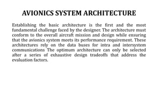 AVIONICS SYSTEM ARCHITECTURE
Establishing the basic architecture is the first and the most
fundamental challenge faced by the designer. The architecture must
conform to the overall aircraft mission and design while ensuring
that the avionics system meets its performance requirement. These
architectures rely on the data buses for intra and intersystem
communications The optimum architecture can only be selected
after a series of exhaustive design tradeoffs that address the
evaluation factors.
 