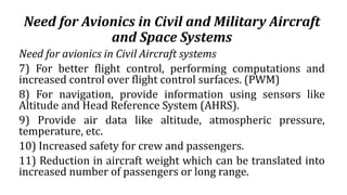 Need for Avionics in Civil and Military Aircraft
and Space Systems
Need for avionics in Civil Aircraft systems
7) For better flight control, performing computations and
increased control over flight control surfaces. (PWM)
8) For navigation, provide information using sensors like
Altitude and Head Reference System (AHRS).
9) Provide air data like altitude, atmospheric pressure,
temperature, etc.
10) Increased safety for crew and passengers.
11) Reduction in aircraft weight which can be translated into
increased number of passengers or long range.
 