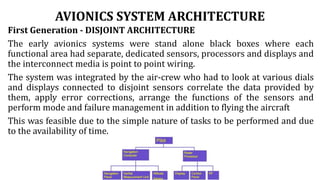 AVIONICS SYSTEM ARCHITECTURE
First Generation - DISJOINT ARCHITECTURE
The early avionics systems were stand alone black boxes where each
functional area had separate, dedicated sensors, processors and displays and
the interconnect media is point to point wiring.
The system was integrated by the air-crew who had to look at various dials
and displays connected to disjoint sensors correlate the data provided by
them, apply error corrections, arrange the functions of the sensors and
perform mode and failure management in addition to flying the aircraft
This was feasible due to the simple nature of tasks to be performed and due
to the availability of time.
 