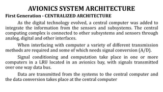 AVIONICS SYSTEM ARCHITECTURE
First Generation - CENTRALIZED ARCHITECTURE
As the digital technology evolved, a central computer was added to
integrate the information from the sensors and subsystems. The central
computing complex is connected to other subsystems and sensors through
analog, digital and other interfaces.
When interfacing with computer a variety of different transmission
methods are required and some of which needs signal conversion (A/D).
Signal conditioning and computation take place in one or more
computers in a LRU located in an avionics bay, with signals transmitted
over one way data bus.
Data are transmitted from the systems to the central computer and
the data conversion takes place at the central computer
 